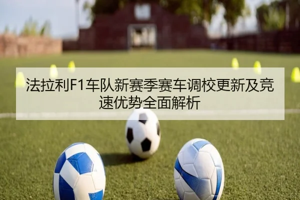 法拉利F1车队新赛季赛车调校更新及竞速优势全面解析